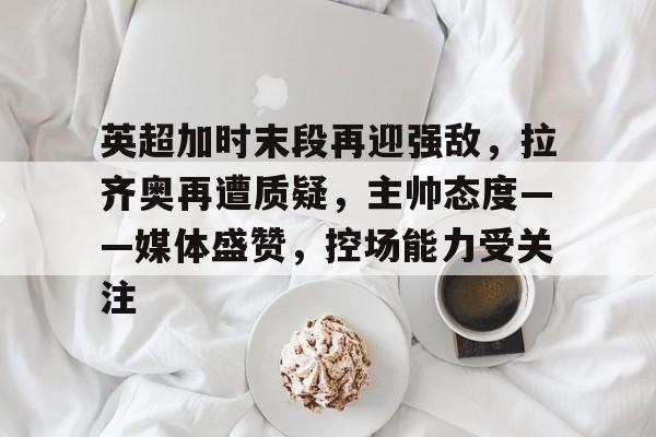 星空体育-英超加时末段再迎强敌，拉齐奥再遭质疑，主帅态度——媒体盛赞，控场能力受关注的简单介绍