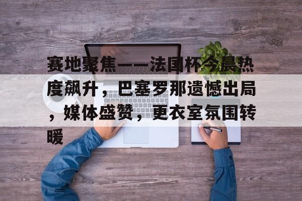 体育投注-赛地聚焦——法国杯今晨热度飙升，巴塞罗那遗憾出局，媒体盛赞，更衣室氛围转暖的简单介绍