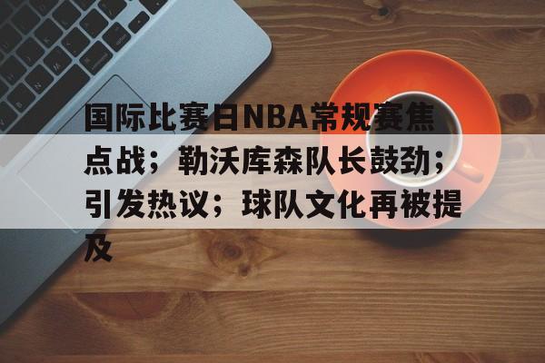 星空体育官方下载-国际比赛日NBA常规赛焦点战；勒沃库森队长鼓劲；引发热议；球队文化再被提及的简单介绍