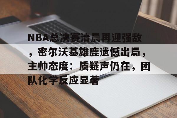 星空体育APP-NBA总决赛清晨再迎强敌,密尔沃基雄鹿遗憾出局,主帅态度:质疑声仍在,团队化学反应显著的简单介绍
